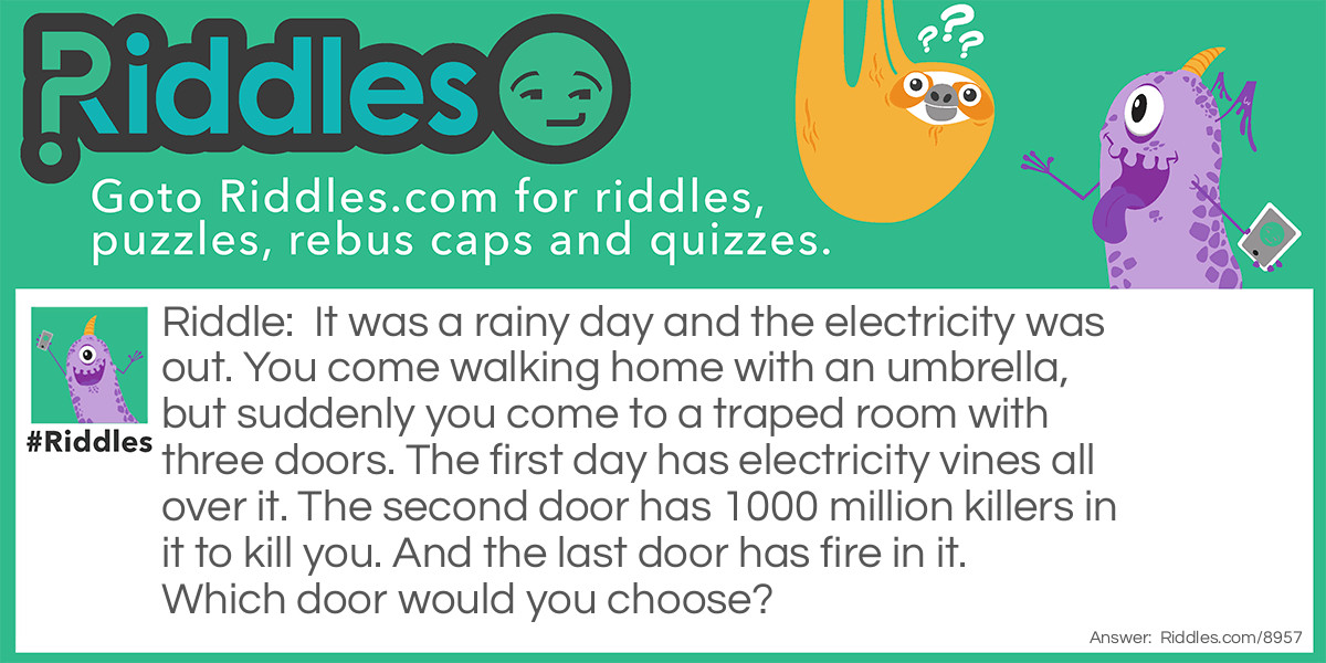 It was a rainy day and the electricity was out. You come walking home with an umbrella, but suddenly you come to a traped room with three doors. The first day has electricity vines all over it. The second door has 1000 million killers in it to kill you. And the last door has fire in it. Which door would you choose?