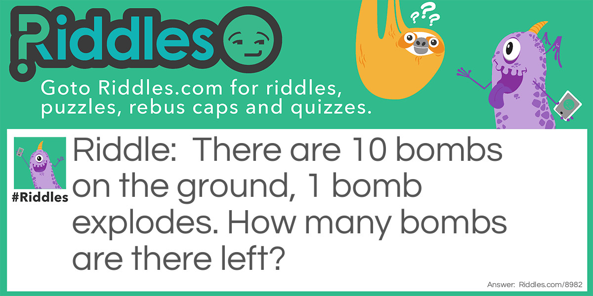 Riddle: There are 10 bombs on the ground, 1 bomb explodes. How many bombs are there left? Answer: None. Because when that 1 bomb exploded, it caused the rest of the Bombs to explode too.