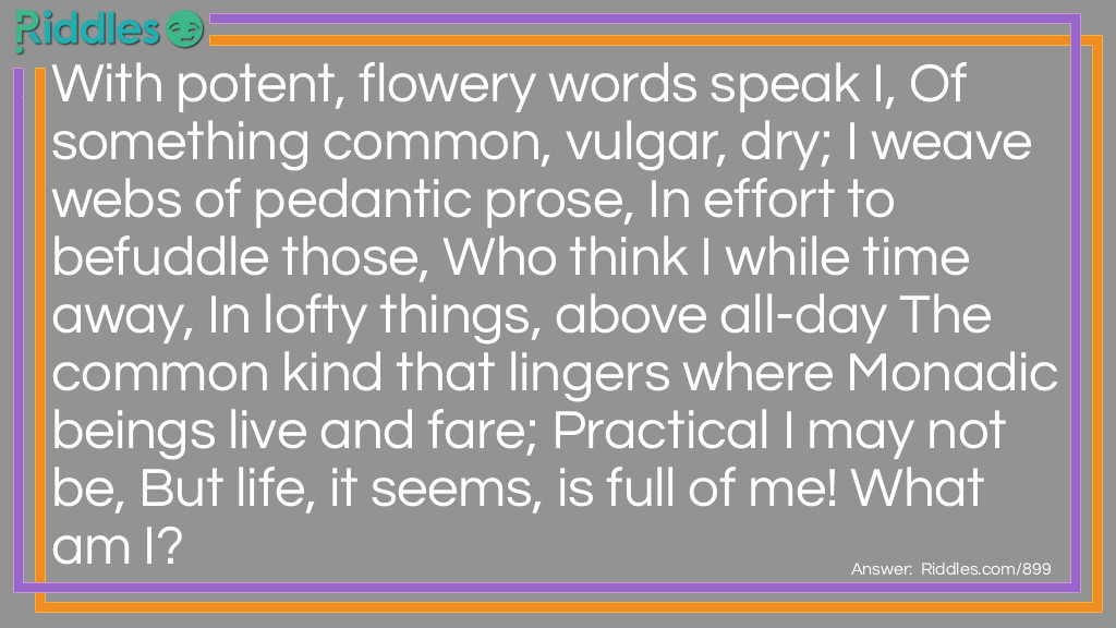 With potent, flowery words speak I, Of something common, vulgar, dry; I weave webs of pedantic prose, In effort to befuddle those, Who think I while time away, In lofty things, above all-day The common kind that lingers where Monadic beings live and fare; Practical I may not be, But life, it seems, is full of me! What am I?