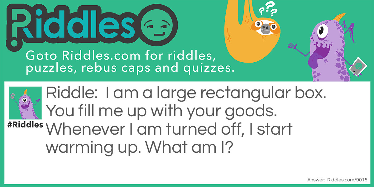 Riddle: I am a large rectangular box. You fill me up with your goods. Whenever I am turned off, I start warming up. What am I? Answer: I am a refrigerator.