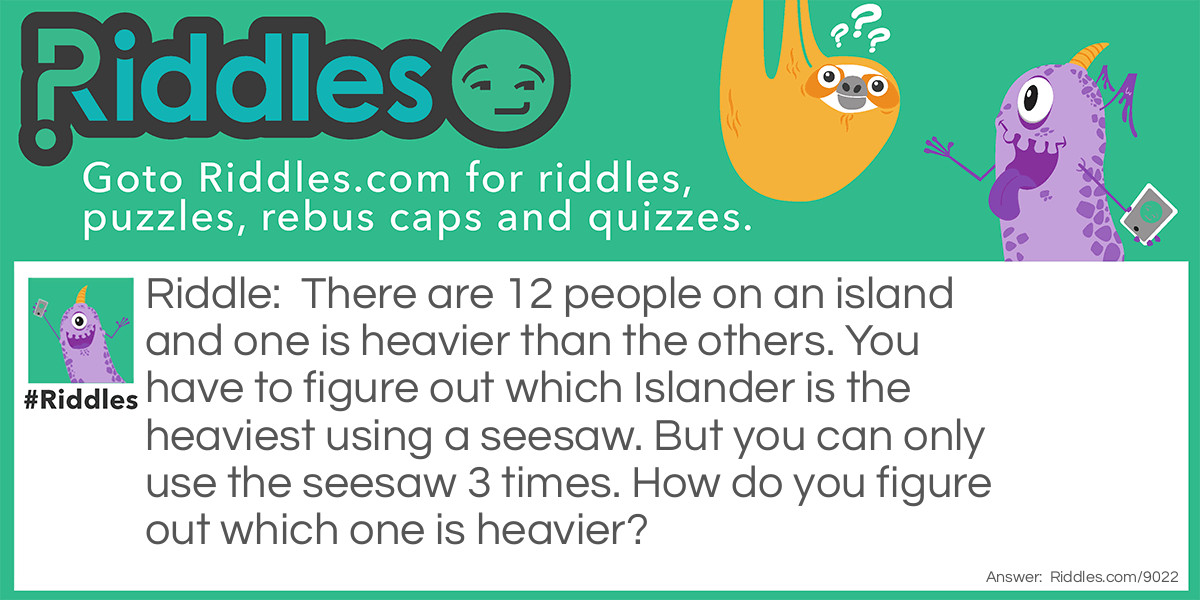 Riddle: There are 12 people on an island and one is heavier than the others. You have to figure out which Islander is the heaviest using a seesaw. But you can only use the seesaw 3 times. How do you figure out which one is heavier? Answer: First, you do six and six. If one of the six is heavier, then you do three and three. Then if one of the three is heavier than you do one and one. If the second or first one on the seesaw on heavier, than that is the answer. But if none of them are heavier then you know that the one that is not on the seesaw is heavier.