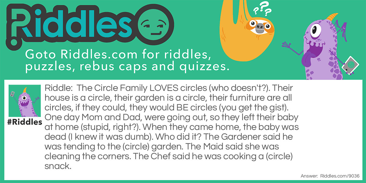 The Circle Family LOVES circles (who doesn't?). Their house is a circle, their garden is a circle, their furniture are all circles, if they could, they would BE circles (you get the gist). One day Mom and Dad, were going out, so they left their baby at home (stupid, right?). When they came home, the baby was dead (I knew it was dumb). Who did it? The Gardener said he was tending to the (circle) garden. The Maid said she was cleaning the corners. The Chef said he was cooking a (circle) snack.