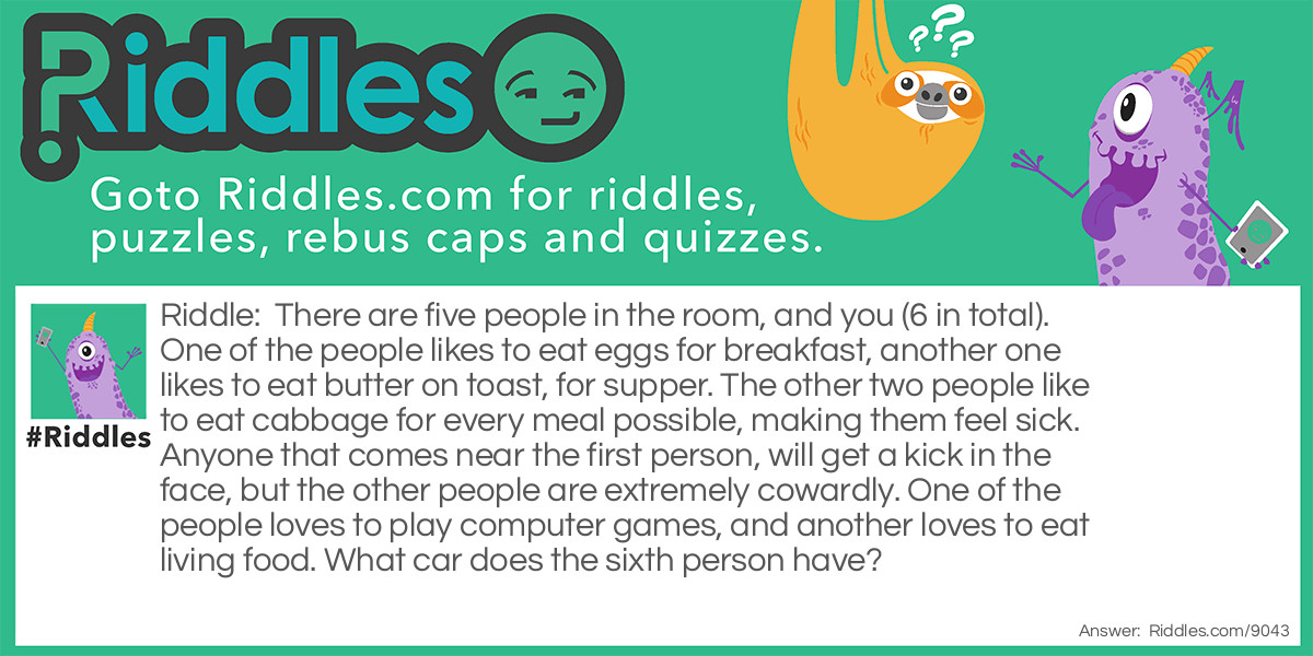 There are five people in the room, and you (6 in total). One of the people likes to eat eggs for breakfast, another one likes to eat butter on toast, for supper. The other two people like to eat cabbage for every meal possible, making them feel sick. Anyone that comes near the first person, will get a kick in the face, but the other people are extremely cowardly. One of the people loves to play computer games, and another loves to eat living food. What car does the sixth person have?