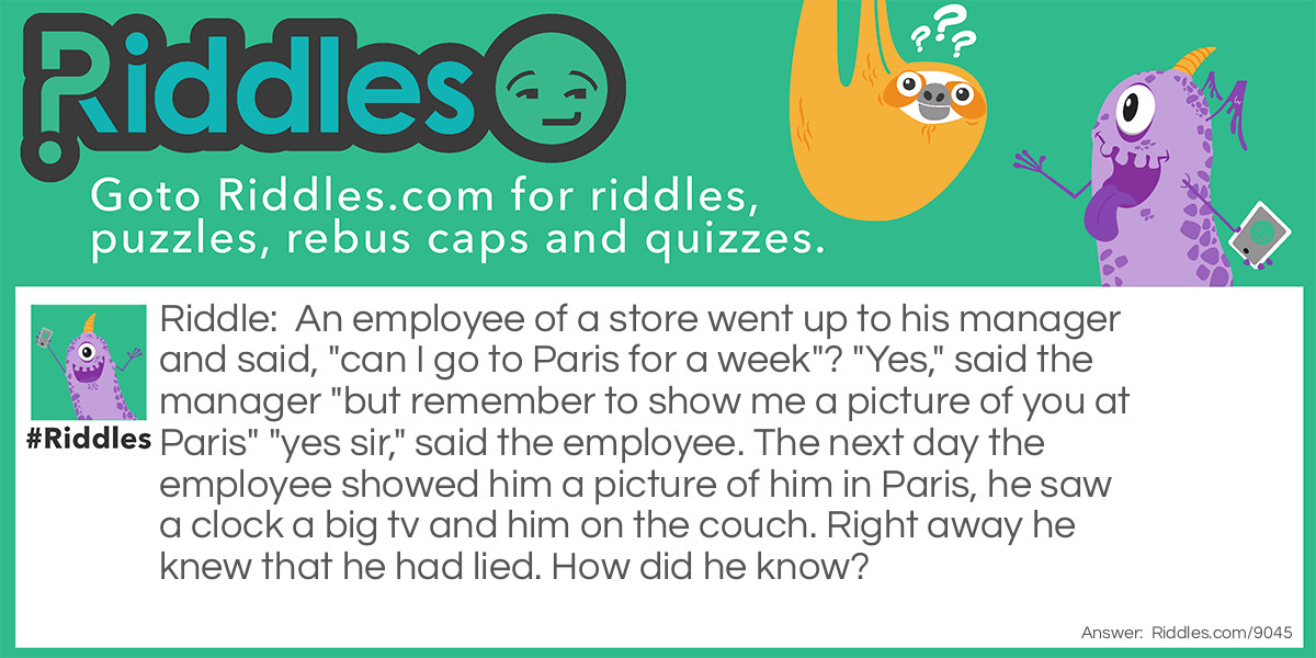 An employee of a store went up to his manager and said, "can I go to Paris for a week"? "Yes," said the manager "but remember to show me a picture of you at Paris" "yes sir," said the employee. The next day the employee showed him a picture of him in Paris, he saw a clock a big tv and him on the couch. Right away he knew that he had lied. How did he know?