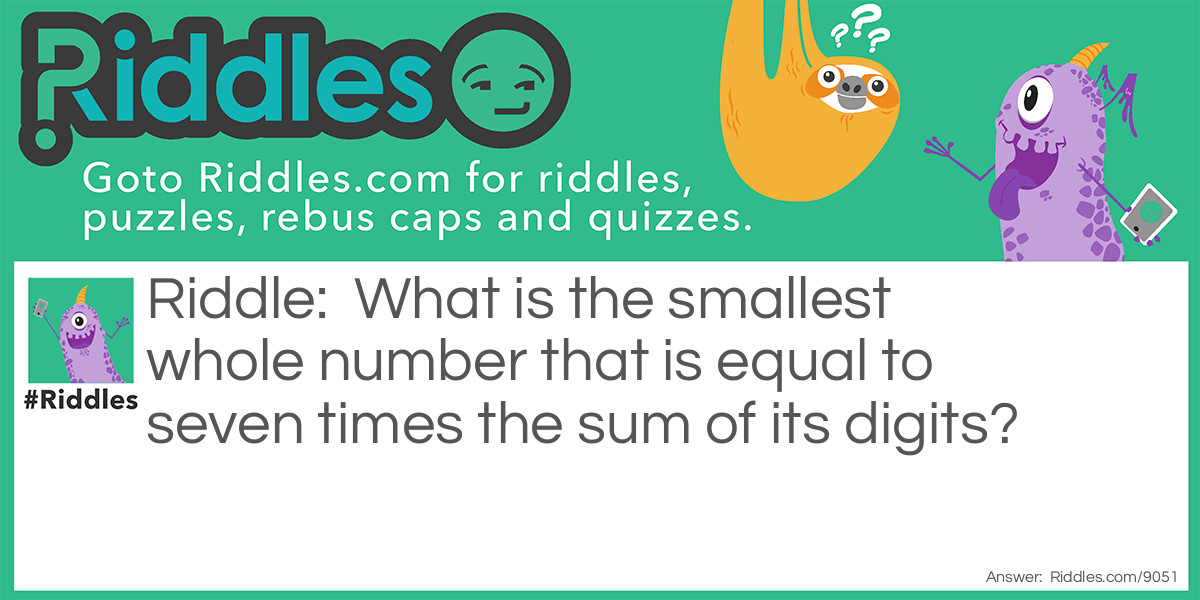 Riddle: What is the smallest whole number that is equal to seven times the sum of its digits? Answer: The answer to this math riddle is 21. You probably just guessed to answer this math riddle, which is fine, but you can also work it out algebraically. The two-digit number ab stands for 10a + b since the first digit represents 10s and the second represents units. If 10a + b = 7(a + b), then 10a + b = 7a + 7b, and so 3a = 6b, or, more simply, a = 2b. That is, the second digit must be twice the first. The smallest such number is 21.