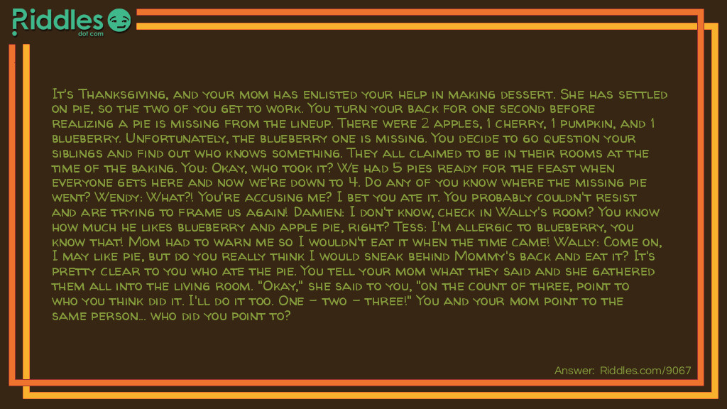 It's <a href="https://www.riddles.com/quiz/thanksgiving-riddles"><strong>Thanksgiving</strong></a>, and your mom has enlisted your help in making dessert. She has settled on pie, so the two of you get to work. You turn your back for one second before realizing a pie is missing from the lineup. There were 2 apples, 1 cherry, 1 pumpkin, and 1 blueberry. Unfortunately, the blueberry one is missing. You decide to go question your siblings and find out who knows something. They all claimed to be in their rooms at the time of the baking. You: Okay, who took it? We had 5 pies ready for the feast when everyone gets here and now we're down to 4. Do any of you know where the missing pie went? Wendy: What?! You're accusing me? I bet you ate it. You probably couldn't resist and are trying to frame us again! Damien: I don't know, check in Wally's room? You know how much he likes blueberry and apple pie, right? Tess: I'm allergic to blueberry, you know that! Mom had to warn me so I wouldn't eat it when the time came! Wally: Come on, I may like pie, but do you really think I would sneak behind Mommy's back and eat it? It's pretty clear to you who ate the pie. You tell your mom what they said and she gathered them all into the living room. "Okay," she said to you, "on the count of three, point to who you think did it. I'll do it too. One - two - three!" You and your mom point to the same person... who did you point to?