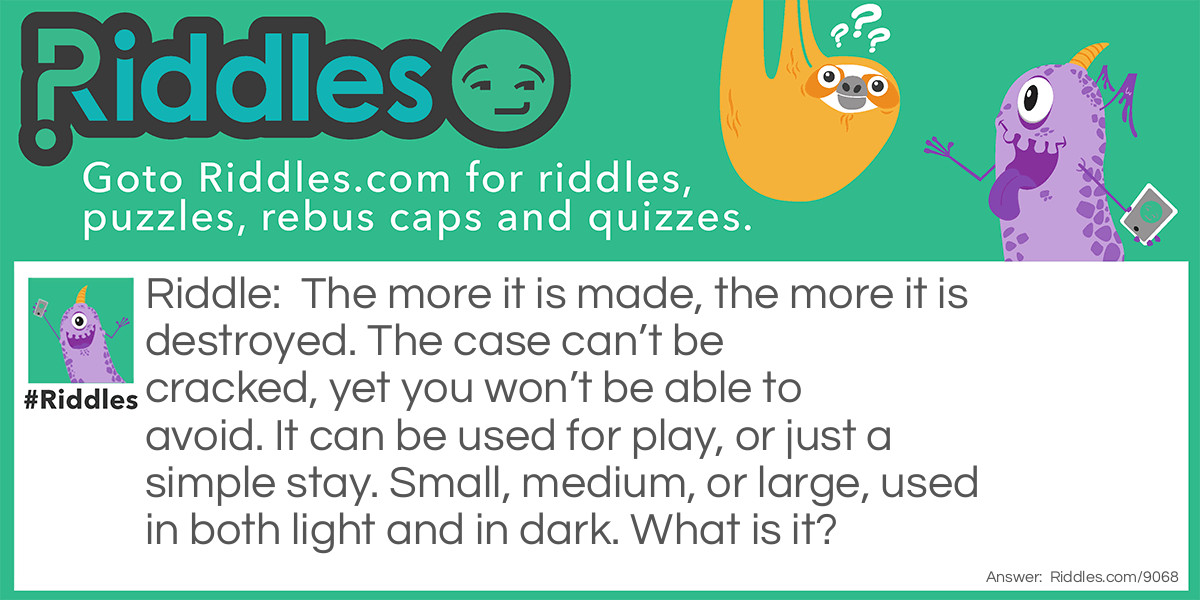 Riddle: The more it is made, the more it is destroyed. The case can't be cracked, yet you won't be able to avoid. It can be used for play, or just a simple stay. Small, medium, or large, used in both light and in dark. What is it? Answer: A Bed.