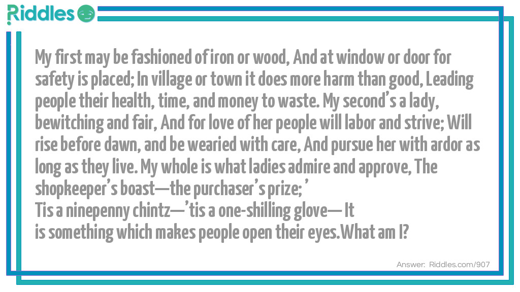 My first may be fashioned of iron or wood,  And at window or door for safety is placed;  In village or town, it does more harm than good, Leading people their health, time, and money to waste. My second's a lady, bewitching and fair, And for love of her people will labor and strive; Will rise before dawn, and be wearied with care, And pursue her with ardor as long as they live. My whole is what ladies admire and approve, The shopkeeper's boast-the purchaser's prize; 'Tis a ninepenny chintz-'tis a one-shilling glove- It is something which makes people open their eyes.
What am I?