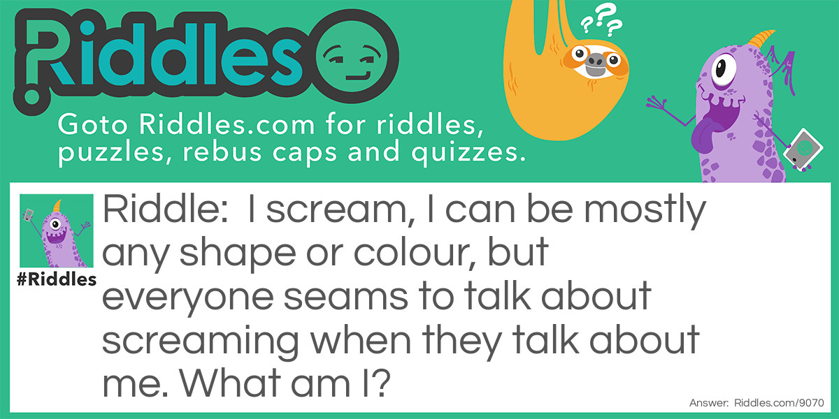 I scream I can be mostly any shape or colour, but everyone seams to talk about screaming when they talk about me. What am I?