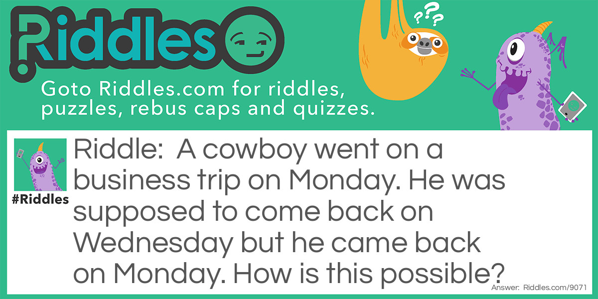 A cowboy went on a business trip on Monday. He was supposed to come back on Wednesday but he came back on Monday. How is this possible?