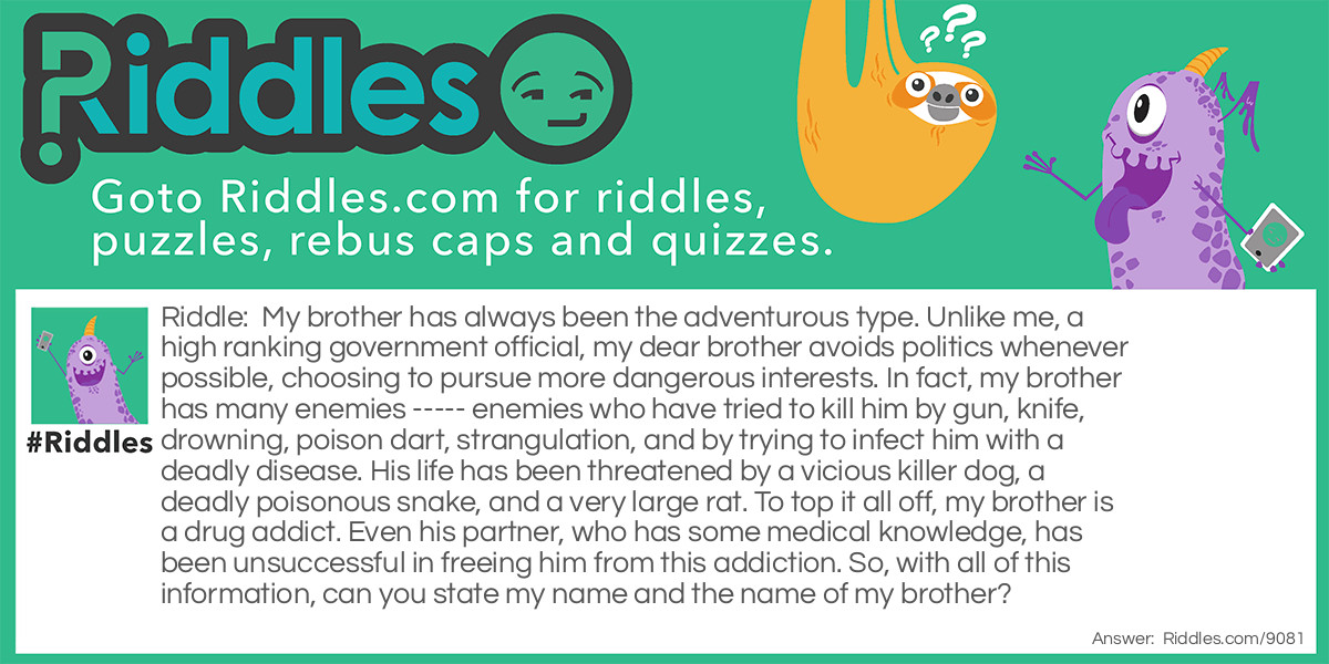 My brother has always been the adventurous type. Unlike me, a high ranking government official, my dear brother avoids politics whenever possible, choosing to pursue more dangerous interests. In fact, my brother has many enemies ----- enemies who have tried to kill him by gun, knife, drowning, poison dart, strangulation, and by trying to infect him with a deadly disease. His life has been threatened by a vicious killer dog, a deadly poisonous snake, and a very large rat. To top it all off, my brother is a drug addict. Even his partner, who has some medical knowledge, has been unsuccessful in freeing him from this addiction. So, with all of this information, can you state my name and the name of my brother?