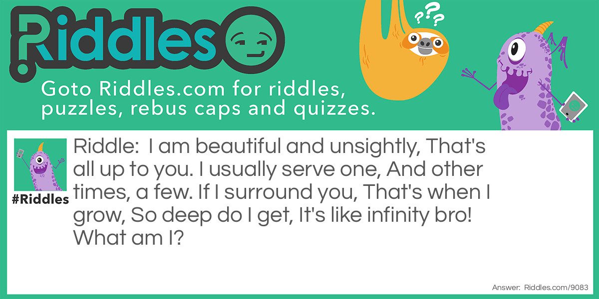 I am beautiful and unsightly, That's all up to you. I usually serve one, And other times, a few. If I surround you, That's when I grow, So deep do I get, It's like infinity bro! What am I?