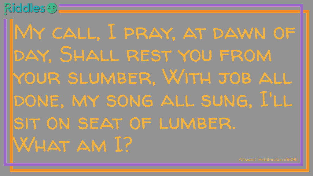 My call, I pray, at dawn of day, Shall rest you from your slumber, With job all done, my song all sung, I'll sit on seat of lumber. What am I?