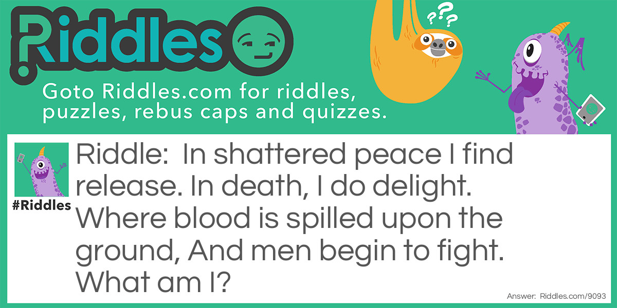 Riddle: In shattered peace I find release. In death, I do delight. Where blood is spilled upon the ground, And men begin to fight. What am I? Answer: War.