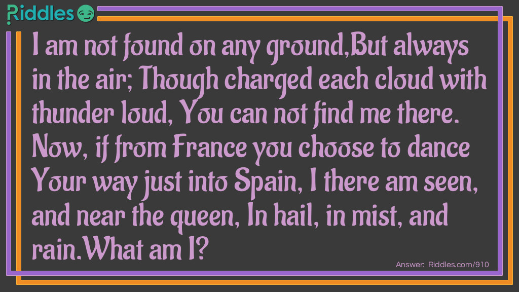 I am not found on any ground,But always in the air; Though charged each cloud with thunder loud, You can not find me there. Now, if from France you choose to dance Your way just into Spain, I there am seen, and near the queen, In hail, in mist, and rain.
What am I?