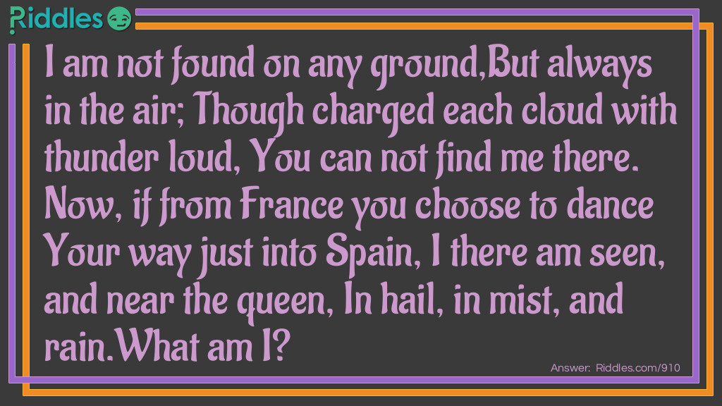 I am not found on any ground,But always in the air; Though charged each cloud with thunder loud, You can not find me there. Now, if from France you choose to dance Your way just into Spain, I there am seen, and near the queen, In hail, in mist, and rain.
What am I?