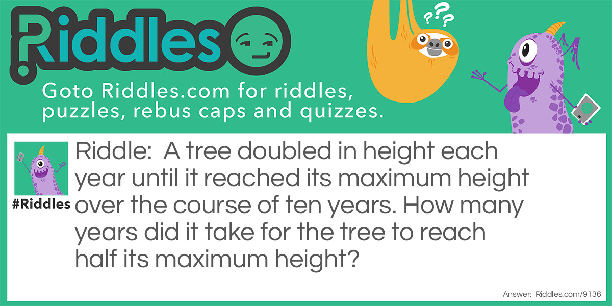 A tree doubled in height each year until it reached its maximum height over the course of ten years. How many years did it take for the tree to reach half its maximum height?