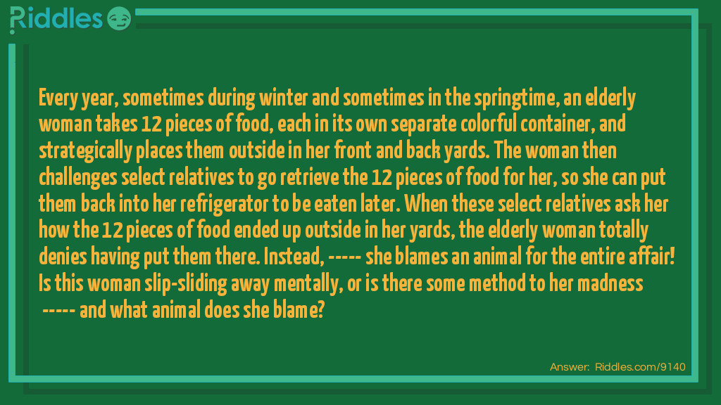 Every year, sometimes during winter and sometimes in the springtime, an elderly woman takes 12 pieces of food, each in its own separate colorful container, and strategically places them outside in her front and back yards. The woman then challenges select relatives to go retrieve the 12 pieces of food for her, so she can put them back into her refrigerator to be eaten later. When these select relatives ask her how the 12 pieces of food ended up outside in her yards, the elderly woman totally denies having put them there. Instead, ----- she blames an animal for the entire affair! Is this woman slip-sliding away mentally, or is there some method to her madness ----- and what animal does she blame?