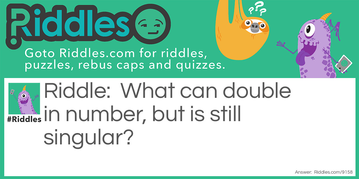 Riddle: What can double in number, but is still singular? Answer: The letter "U". It become "UU" or "W". 