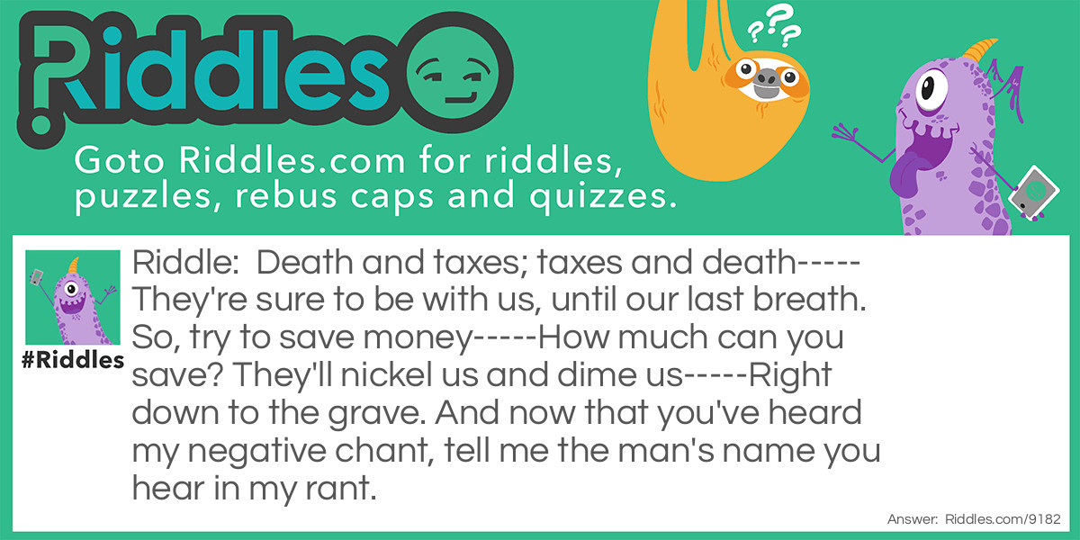 Riddle: Death and taxes; taxes and death----- They're sure to be with us, until our last breath. So, try to save money-----How much can you save? They'll nickel us and dime us-----Right down to the grave. And now that you've heard my negative chant, tell me the man's name you hear in my rant. Answer: The man's name is Nicholas (nickel us).