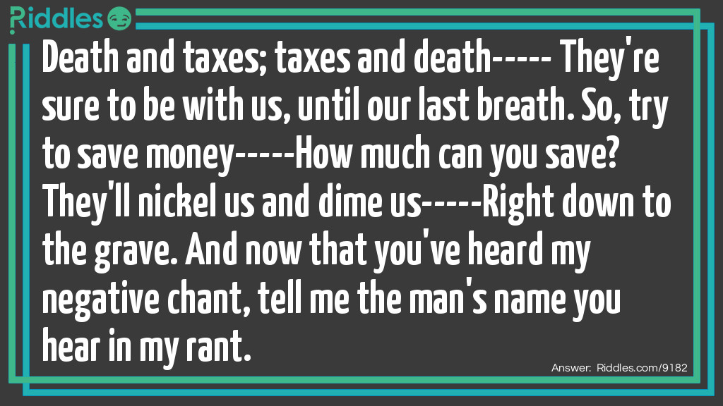 Death and taxes; taxes and death----- They're sure to be with us, until our last breath. So, try to save money-----How much can you save? They'll nickel us and dime us-----Right down to the grave. And now that you've heard my negative chant, tell me the man's name you hear in my rant.