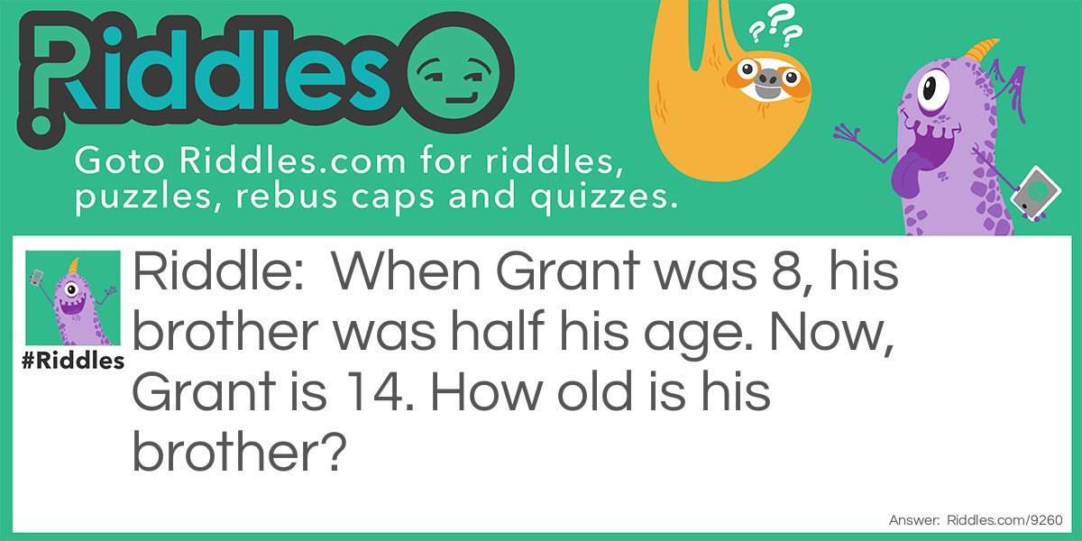 Riddle: When Grant was 8, his brother was half his age. Now, Grant is 14. How old is his brother? Answer: His brother is 10. Half of 8 is 4, so Grant’s brother is 4 years younger. This means when Grant is 14, his brother is still 4 years younger, so he’s 10.