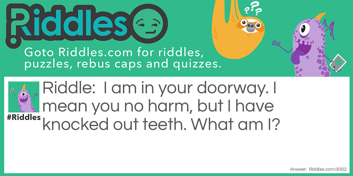 Riddle: I am in your doorway. I mean you no harm, but I have knocked out teeth. What am I? Answer: A door.
