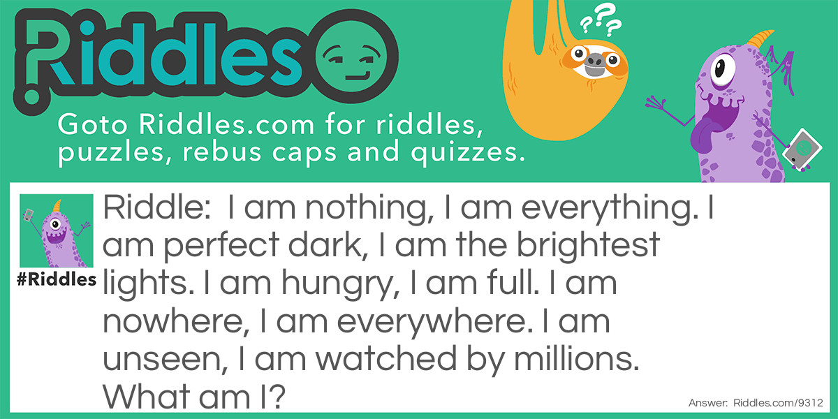 I am nothing, I am everything. I am perfect dark, I am the brightest lights. I am hungry, I am full. I am nowhere, I am everywhere. I am unseen, I am watched by millions. What am I?