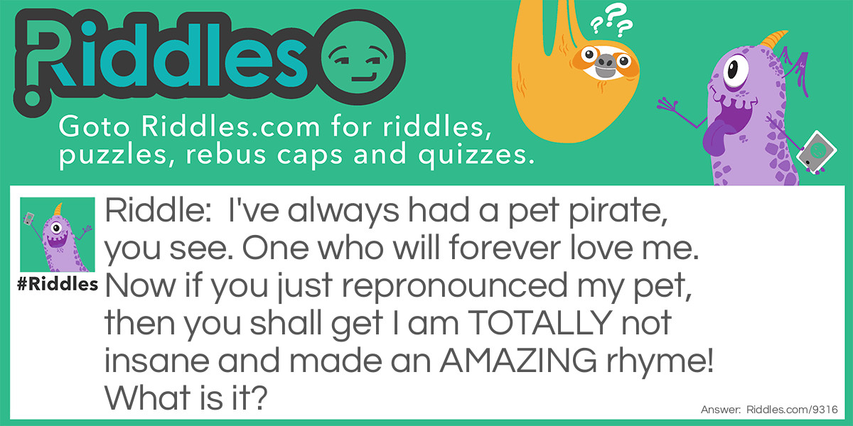Riddle: I've always had a pet pirate, you see. One who will forever love me. Now if you just repronounced my pet, then you shall get I am TOTALLY not insane and made an AMAZING rhyme! What is it? Answer: It's a rat. Get it? A PIE RAT? Hehe.