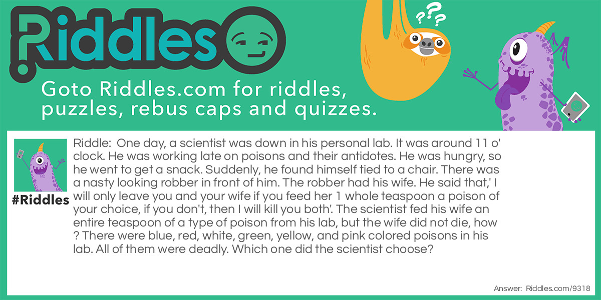 One day, a scientist was down in his personal lab. It was around 11 o'clock. He was working late on poisons and their antidotes. He was hungry, so he went to get a snack. Suddenly, he found himself tied to a chair. There was a nasty looking robber in front of him. The robber had his wife. He said that,' I will only leave you and your wife if you feed her 1 whole teaspoon a poison of your choice, if you don't, then I will kill you both'. The scientist fed his wife an entire teaspoon of a type of poison from his lab, but the wife did not die, how? There were blue, red, white, green, yellow, and pink colored poisons in his lab. All of them were deadly. Which one did the scientist choose?