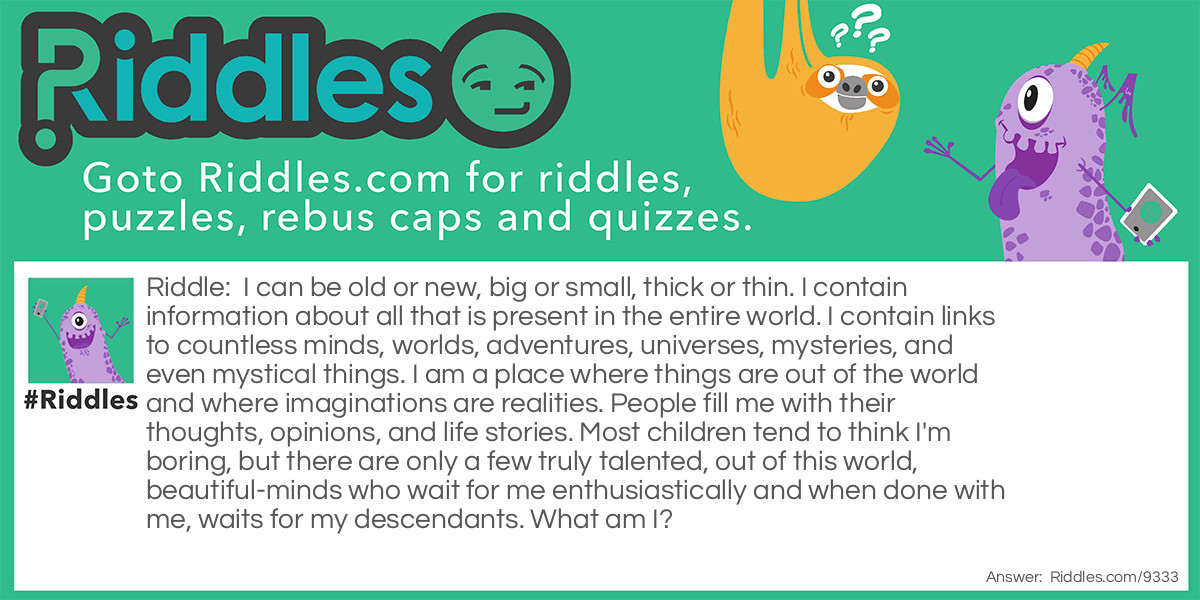 I can be old or new, big or small, thick or thin. I contain information about all that is present in the entire world. I contain links to countless minds, worlds, adventures, universes, mysteries, and even mystical things. I am a place where things are out of the world and where imaginations are realities. People fill me with their thoughts, opinions, and life stories. Most children tend to think I'm boring, but there are only a few truly talented, out of this world, beautiful-minds who wait for me enthusiastically and when done with me, waits for my descendants. What am I?