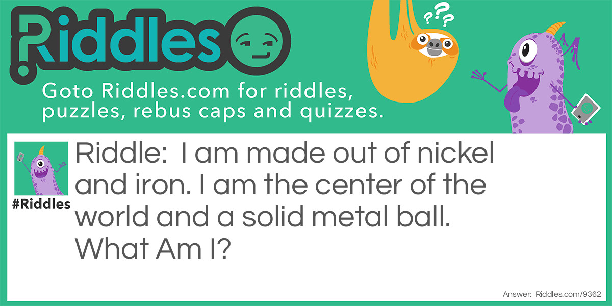 I am made out of nickel and iron. I am the center of the world and a solid metal ball. What Am I?