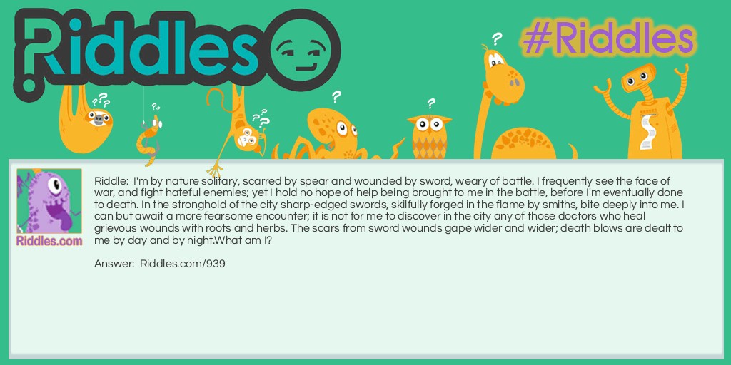 I'm by nature solitary, scarred by spear and wounded by sword, weary of battle. I frequently see the face of war, and fight hateful enemies; yet I hold no hope of help being brought to me in the battle, before I'm eventually done to death. In the stronghold of the city sharp-edged swords, skilfully forged in the flame by smiths, bite deeply into me. I can but await a more fearsome encounter; it is not for me to discover in the city any of those doctors who heal grievous wounds with roots and herbs. The scars from sword wounds gape wider and wider; death blows are dealt to me by day and by night.
What am I?