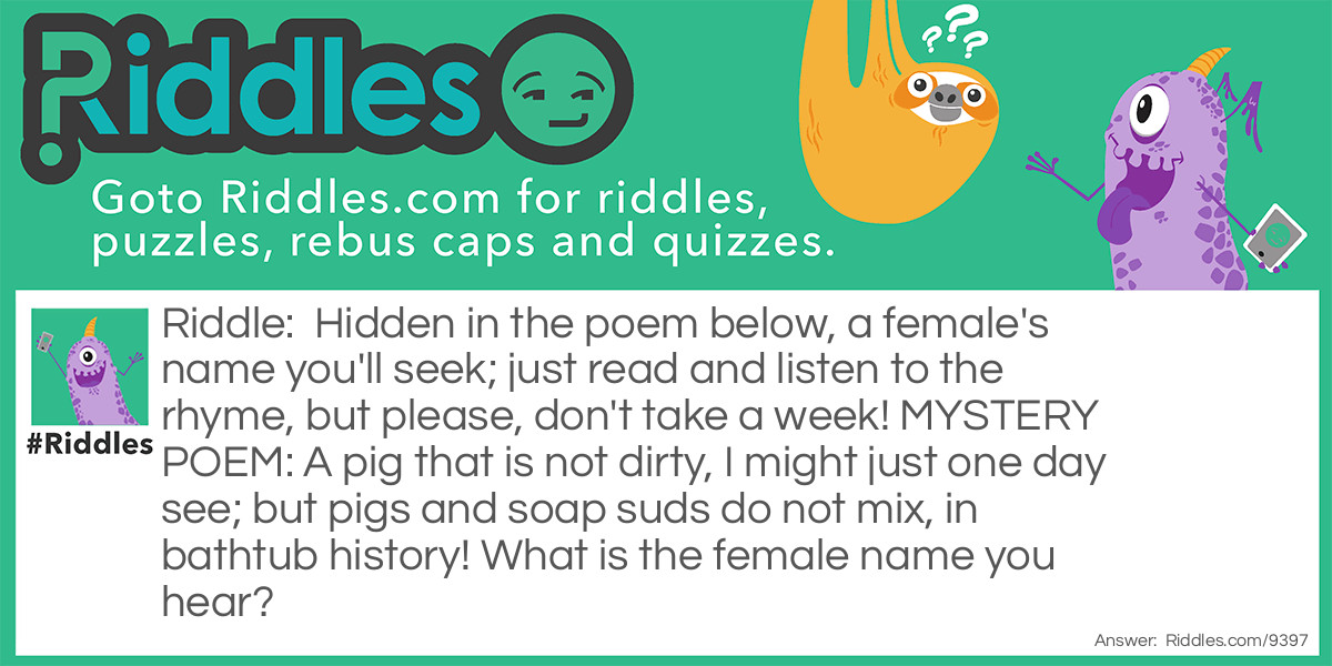 Hidden in the poem below, a female's name you'll seek; just read and listen to the rhyme, but please, don't take a week! MYSTERY POEM: A pig that is not dirty, I might just one day see; but pigs and soap suds do not mix, in bathtub history! What is the female name you hear?