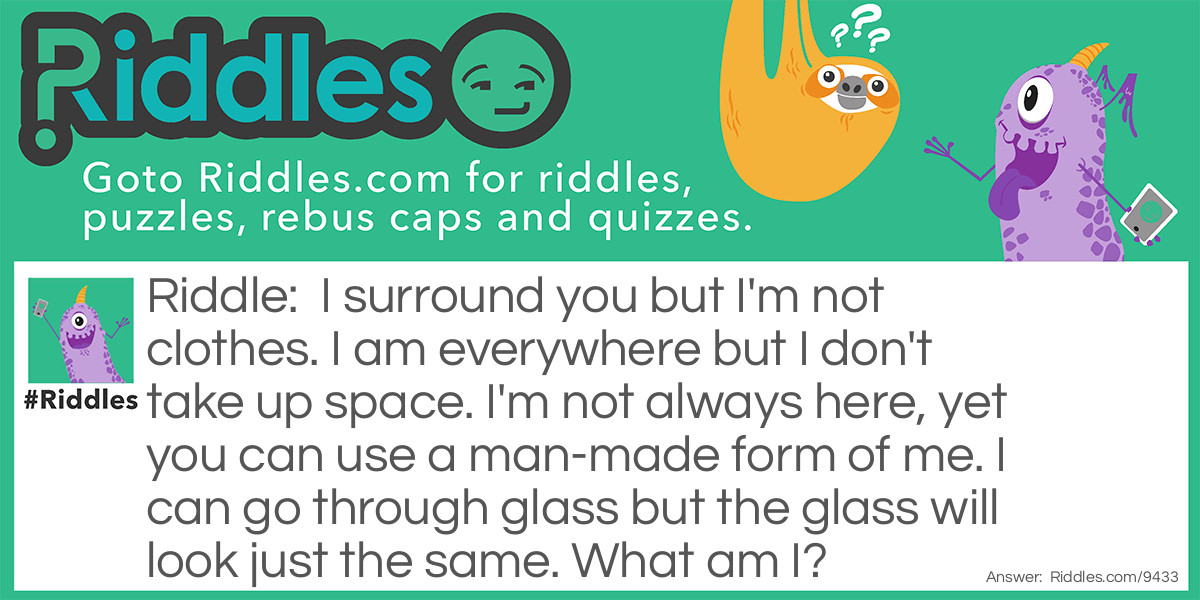 Riddle: I surround you but I'm not clothes. I am everywhere but I don't take up space. I'm not always here, yet you can use a man-made form of me. I can go through glass but the glass will look just the same. What am I? Answer: Light.
