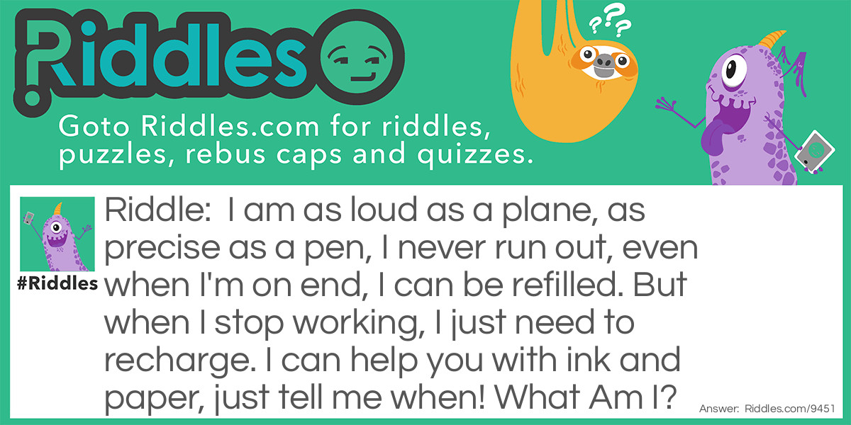 Riddle: I am as loud as a plane, as precise as a pen, I never run out, even when I'm on end, I can be refilled. But when I stop working, I just need to recharge. I can help you with ink and paper, just tell me when! What Am I? Answer: A Printer!