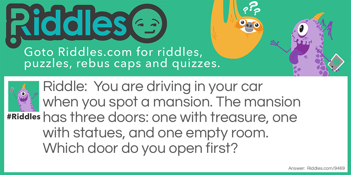 You are driving in your car when you spot a mansion. The mansion has three doors: one with treasure, one with statues, and one empty room. Which door do you open first?