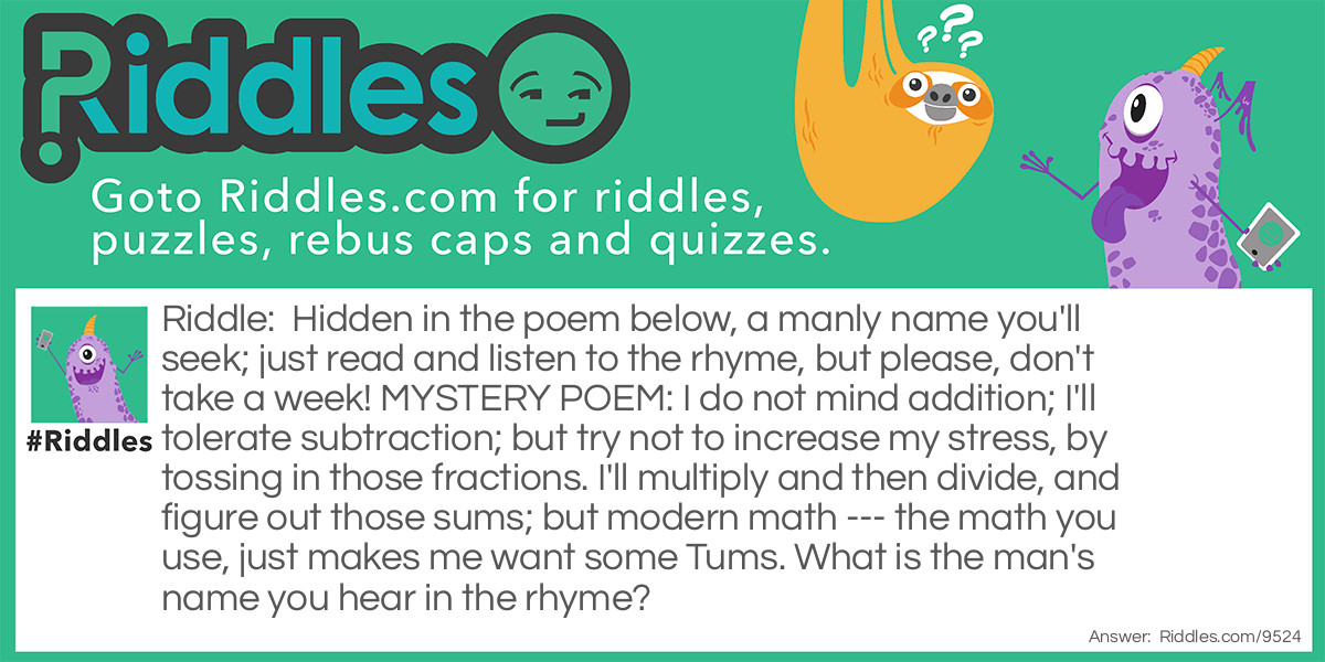 Hidden in the poem below, a manly name you'll seek; just read and listen to the rhyme, but please, don't take a week! MYSTERY POEM: I do not mind addition; I'll tolerate subtraction; but try not to increase my stress, by tossing in those fractions. I'll multiply and then divide, and figure out those sums; but modern <a href="/math-riddles">math</a> --- the math you use, just makes me want some Tums. What is the man's name you hear in the rhyme?