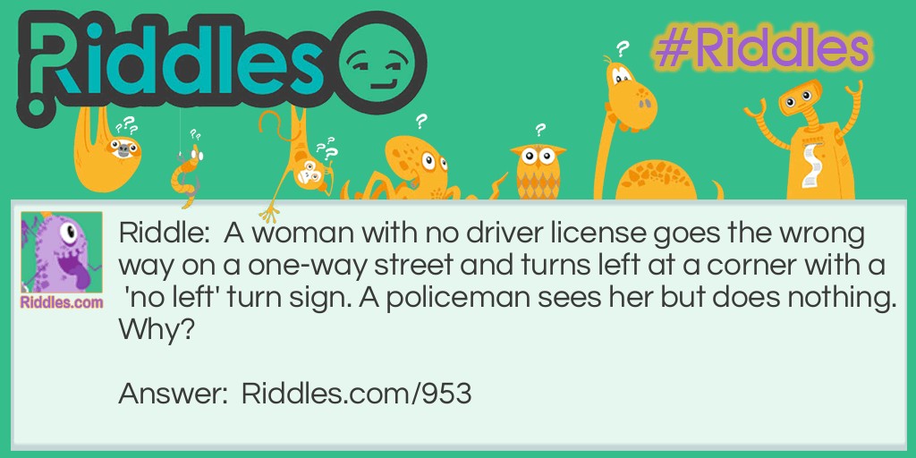 A woman with no driver license goes the wrong way on a one-way street and turns left at a corner with a 'no left' turn sign. A policeman sees her but does nothing. Why?