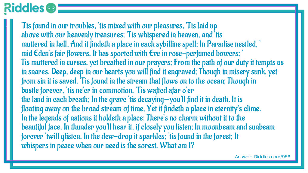 'Tis found in our troubles, 'tis mixed with our pleasures, 'Tis laid up above with our heavenly treasures; 'Tis whispered in heaven, and 'tis muttered in hell, And it findeth a place in each sybilline spell; In Paradise nestled, 'mid Eden's fair flowers, It has sported with Eve in rose-perfumed bowers; 'Tis muttered in curses, yet breathed in our prayers; From the path of our duty it tempts us in snares. Deep, deep in our hearts you will find it engraved; Though in misery sunk, yet from sin it is saved. 'Tis found in the stream that flows on to the ocean; Though in bustle forever, 'tis ne'er in commotion. 'Tis wafted afar o'er the land in each breath; In the grave 'tis decaying-you'll find it in death. It is floating away on the broad stream of time, Yet it findeth a place in eternity's clime. In the legends of nations it holdeth a place; There's no charm without it to the beautiful face. In thunder you'll hear it, if closely you listen; In moonbeam and sunbeam forever 'twill glisten. In the dew-drop it sparkles; 'tis found in the forest; It whispers in peace when our need is the sorest. What am I?