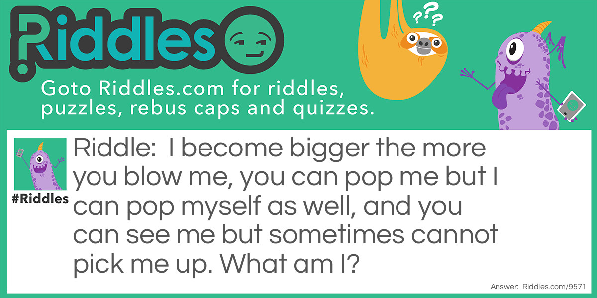 Riddle: I become bigger the more you blow me, you can pop me but I can pop myself as well, and you can see me but sometimes cannot pick me up. What am I? Answer: Bubbles.