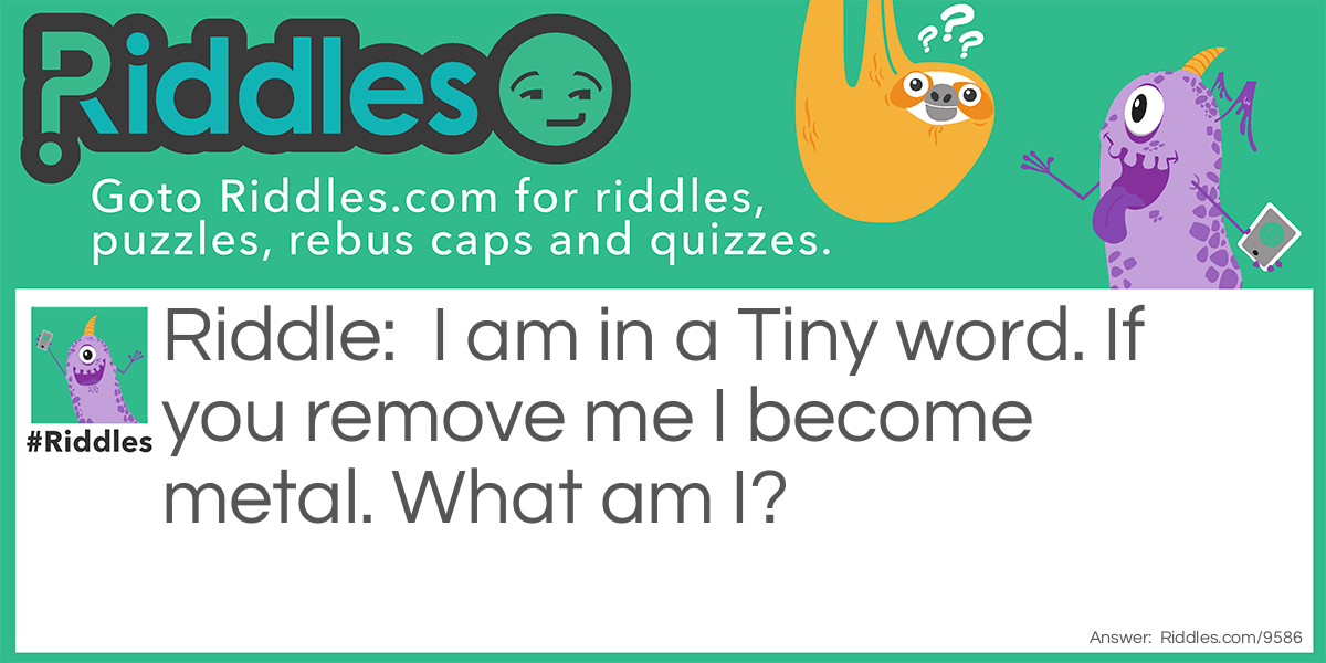 Riddle: I am in a Tiny word. If you remove me I become metal. What am I? Answer: The letter "y" Remove the letter "y" from the word "tiny" and you get the word "tin" which is made from metal.