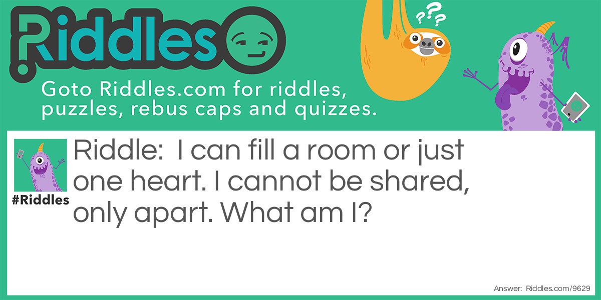 Riddle: I can fill a room or just one heart. I cannot be shared, only apart. What am I? Answer: Loneliness.