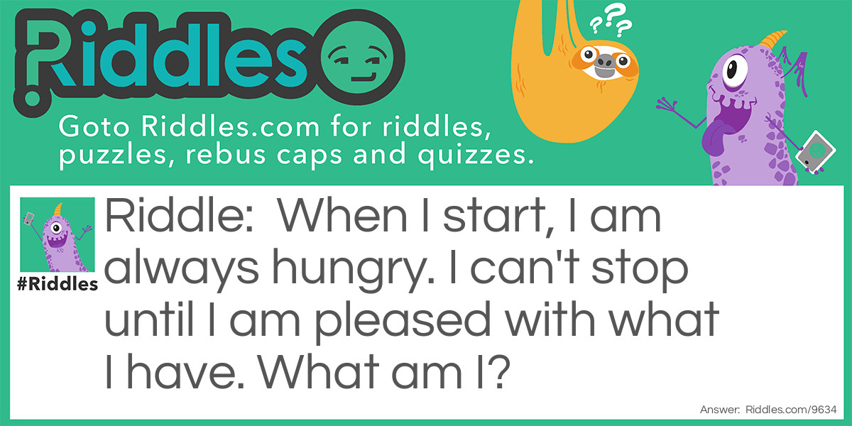 Riddle: When I start, I am always hungry. I can't stop until I am pleased with what I have. What am I? Answer: Greed.
