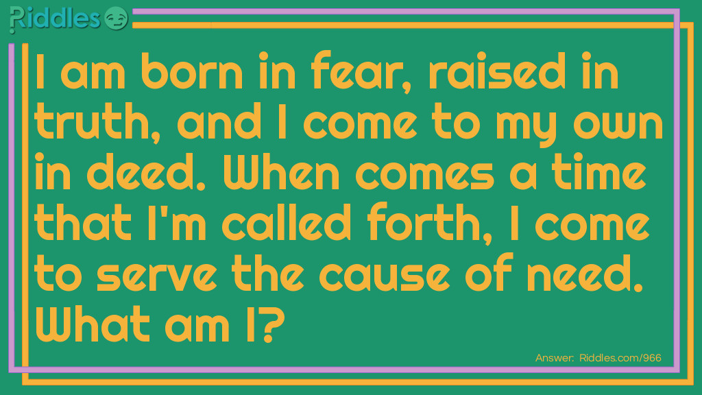 I am born in fear, raised in truth, and I come to my own in deed. When comes a time that I'm called forth, I come to serve the cause of need.
What am I?