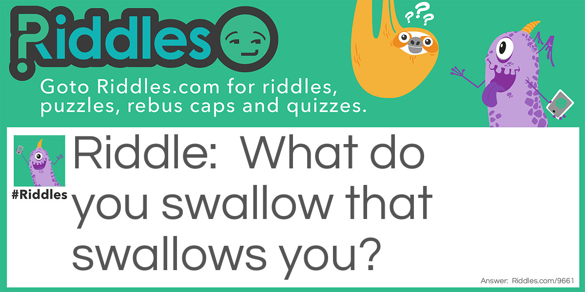 Riddle: What do you swallow that swallows you? Answer: Water.