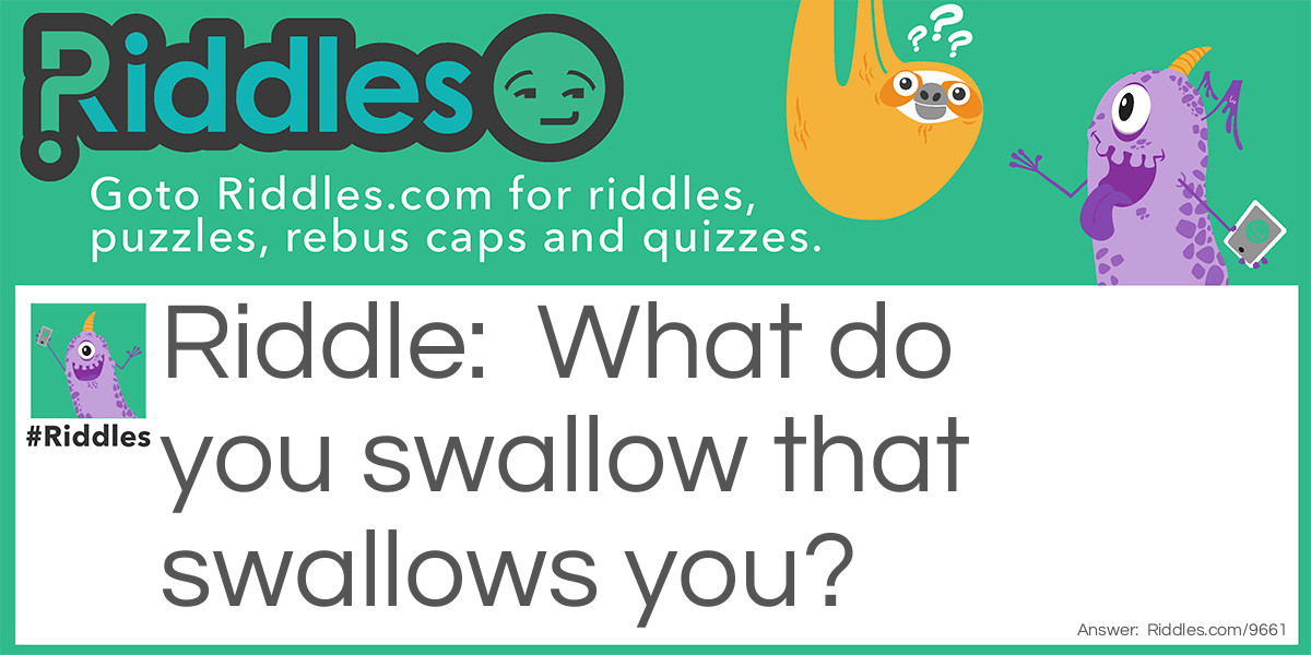 What do you swallow that swallows you?