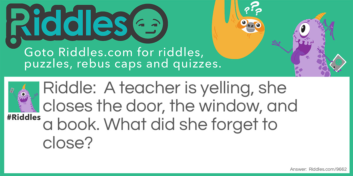 Riddle: A teacher is yelling, she closes the door, the window, and a book. What did she forget to close? Answer: Her mouth.