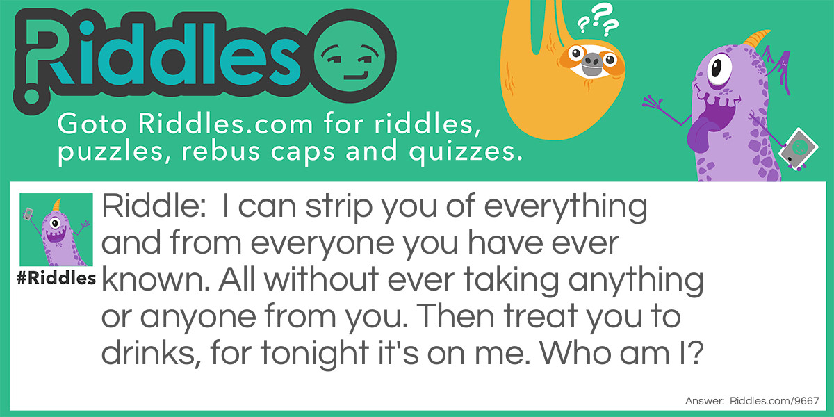 I can strip you of everything and from everyone you have ever known. All without ever taking anything or anyone from you. Then treat you to drinks, for tonight it's on me. Who am I?