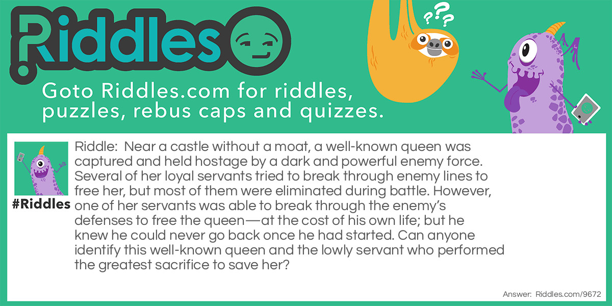Riddle: Near a castle without a moat, a well-known queen was captured and held hostage by a dark and powerful enemy force. Several of her loyal servants tried to break through enemy lines to free her, but most of them were eliminated during battle. However, one of her servants was able to break through the enemy's defenses to free the queen-at the cost of his own life; but he knew he could never go back once he had started. Can anyone identify this well-known queen and the lowly servant who performed the greatest sacrifice to save her? Answer: The queen was the white queen, and the servant who was sacrificed was a white pawn who had reached the back row of the black chess pieces—and was subsequently promoted/exchanged for the captured white queen.